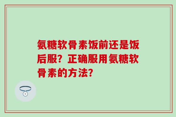 氨糖软骨素饭前还是饭后服？正确服用氨糖软骨素的方法？