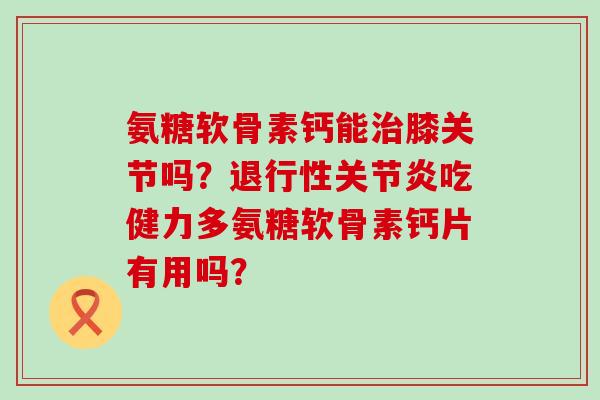 氨糖软骨素钙能膝关节吗？吃健力多氨糖软骨素钙片有用吗？