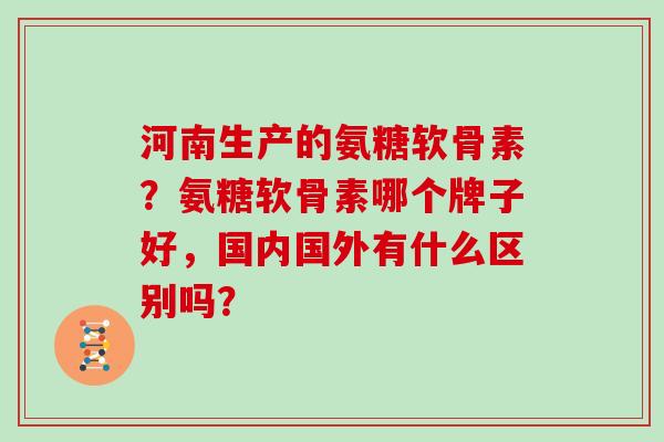 河南生产的氨糖软骨素?氨糖软骨素哪个牌子好,国内国外有什么区别吗? 河南生产的氨糖软骨素?氨糖软骨素哪个牌子好,国内国外有什么区别吗?