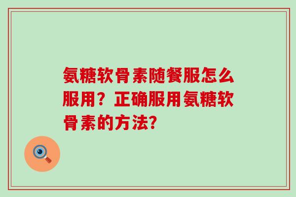 氨糖软骨素随餐服怎么服用?正确服用氨糖软骨素的方法? 氨糖软骨素随餐服怎么服用?正确服用氨糖软骨素的方法?