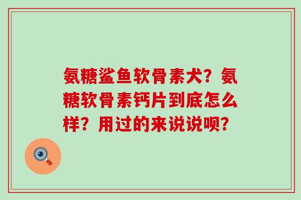 氨糖鲨鱼软骨素犬?氨糖软骨素钙片到底怎么样?用过的来说说呗? 氨糖鲨鱼软骨素犬?氨糖软骨素钙片到底怎么样?用过的来说说呗?