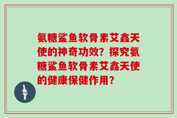 氨糖鲨鱼软骨素艾鑫天使的神奇功效？探究氨糖鲨鱼软骨素艾鑫天使的健康保健作用？