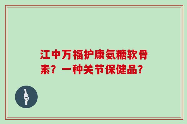 江中万福护康氨糖软骨素?一种关节保健品? 江中万福护康氨糖软骨素?一种关节保健品?