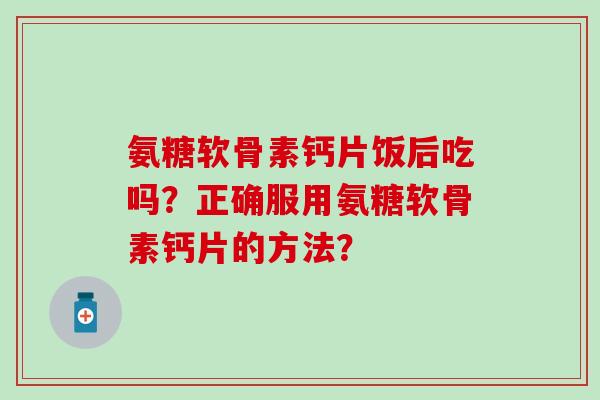 氨糖软骨素钙片饭后吃吗？正确服用氨糖软骨素钙片的方法？