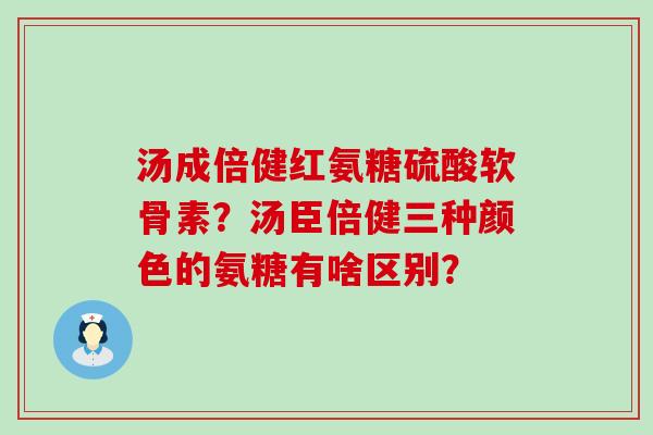 汤成倍健红氨糖硫酸软骨素?汤臣倍健三种颜色的氨糖有啥区别? 汤成倍健红氨糖硫酸软骨素?汤臣倍健三种颜色的氨糖有啥区别?