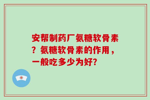 安帮制药厂氨糖软骨素?氨糖软骨素的作用,一般吃多少为好? 安帮制药厂氨糖软骨素?氨糖软骨素的作用,一般吃多少为好?