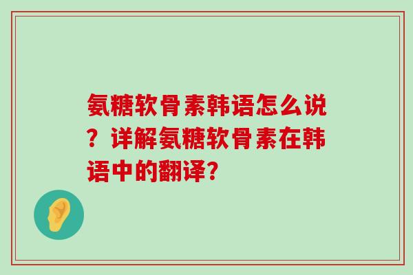 氨糖软骨素韩语怎么说?详解氨糖软骨素在韩语中的翻译? 氨糖软骨素韩语怎么说?详解氨糖软骨素在韩语中的翻译?