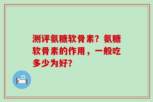 测评氨糖软骨素？氨糖软骨素的作用，一般吃多少为好？
