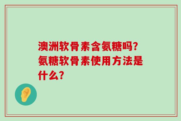澳洲软骨素含氨糖吗?氨糖软骨素使用方法是什么? 澳洲软骨素含氨糖吗?氨糖软骨素使用方法是什么?