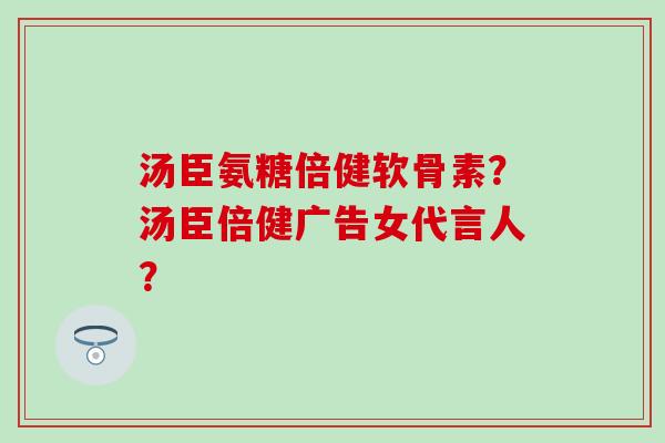 汤臣氨糖倍健软骨素?汤臣倍健广告女代言人? 汤臣氨糖倍健软骨素?汤臣倍健广告女代言人?