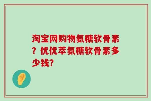 淘宝网购物氨糖软骨素?优优萃氨糖软骨素多少钱? 淘宝网购物氨糖软骨素?优优萃氨糖软骨素多少钱?