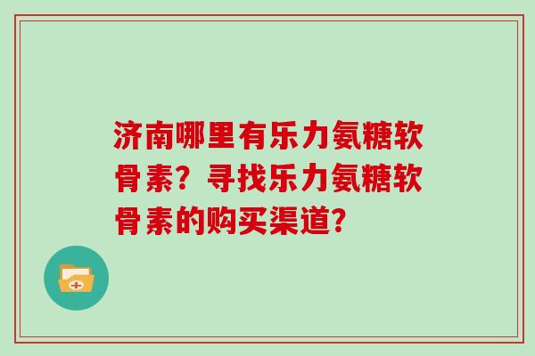 济南哪里有乐力氨糖软骨素?寻找乐力氨糖软骨素的购买渠道? 济南哪里有乐力氨糖软骨素?寻找乐力氨糖软骨素的购买渠道?