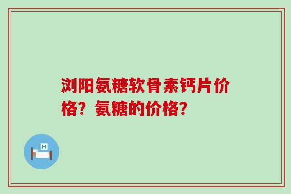 浏阳氨糖软骨素钙片价格?氨糖的价格? 浏阳氨糖软骨素钙片价格?氨糖的价格?