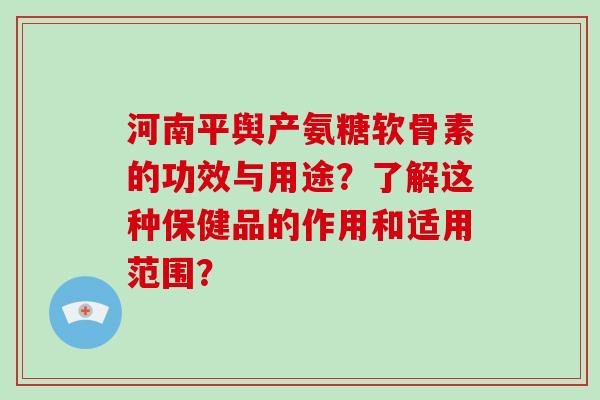 河南平舆产氨糖软骨素的功效与用途？了解这种保健品的作用和适用范围？