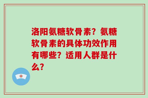 洛阳氨糖软骨素?氨糖软骨素的具体功效作用有哪些?适用人群是什么? 洛阳氨糖软骨素?氨糖软骨素的具体功效作用有哪些?适用人群是什么?