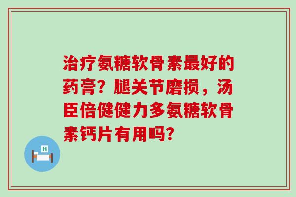 氨糖软骨素好的药膏？腿关节磨损，汤臣倍健健力多氨糖软骨素钙片有用吗？