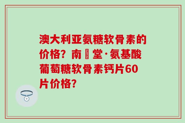 澳大利亚氨糖软骨素的价格?南雲堂·氨基酸葡萄糖软骨素钙片60片价格? 澳大利亚氨糖软骨素的价格?南雲堂·氨基酸葡萄糖软骨素钙片60片价格?