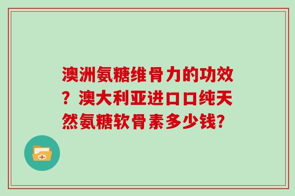 澳洲氨糖维骨力的功效?澳大利亚进口口纯天然氨糖软骨素多少钱? 澳洲氨糖维骨力的功效?澳大利亚进口口纯天然氨糖软骨素多少钱?