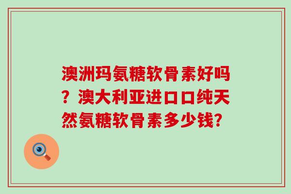 澳洲玛氨糖软骨素好吗?澳大利亚进口口纯天然氨糖软骨素多少钱? 澳洲玛氨糖软骨素好吗?澳大利亚进口口纯天然氨糖软骨素多少钱?