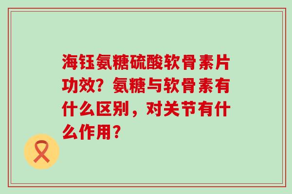 海钰氨糖硫酸软骨素片功效?氨糖与软骨素有什么区别,对关节有什么作用? 海钰氨糖硫酸软骨素片功效?氨糖与软骨素有什么区别,对关节有什么作用?