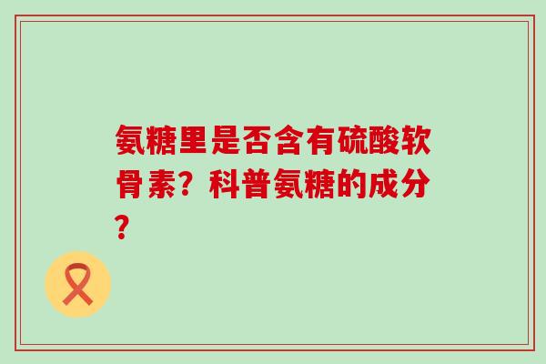 氨糖里是否含有硫酸软骨素?科普氨糖的成分? 氨糖里是否含有硫酸软骨素?科普氨糖的成分?
