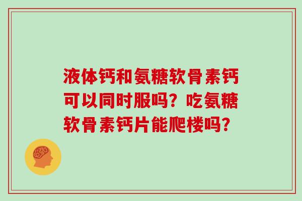 液体钙和氨糖软骨素钙可以同时服吗?吃氨糖软骨素钙片能爬楼吗? 液体钙和氨糖软骨素钙可以同时服吗?吃氨糖软骨素钙片能爬楼吗?