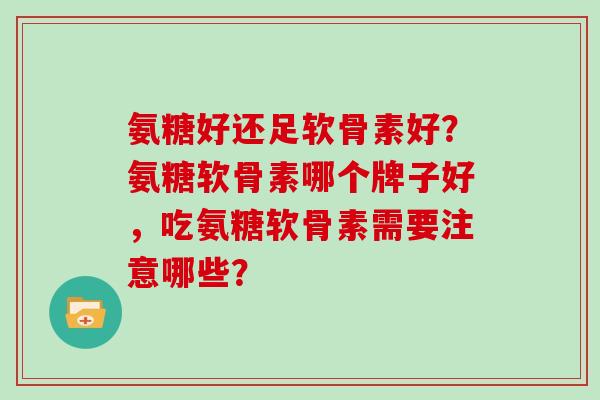 氨糖好还足软骨素好？氨糖软骨素哪个牌子好，吃氨糖软骨素需要注意哪些？