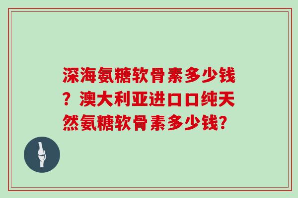 深海氨糖软骨素多少钱?澳大利亚进口口纯天然氨糖软骨素多少钱? 深海氨糖软骨素多少钱?澳大利亚进口口纯天然氨糖软骨素多少钱?