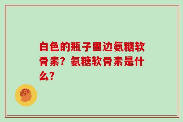 白色的瓶子里边氨糖软骨素？氨糖软骨素是什么？
