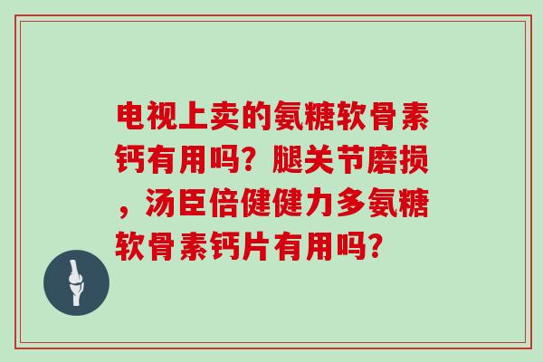 电视上卖的氨糖软骨素钙有用吗?腿关节磨损,汤臣倍健健力多氨糖软骨素钙片有用吗? 电视上卖的氨糖软骨素钙有用吗?腿关节磨损,汤臣倍健健力多氨糖软骨素钙片有用吗?