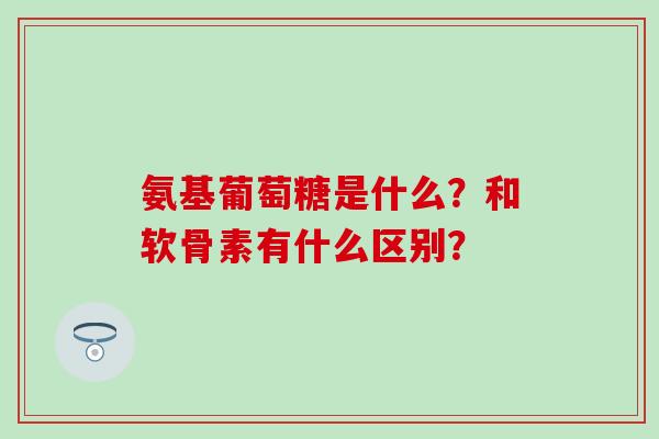 氨基葡萄糖是什么？和软骨素有什么区别？