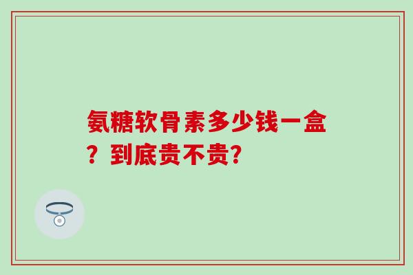 氨糖软骨素多少钱一盒？到底贵不贵？