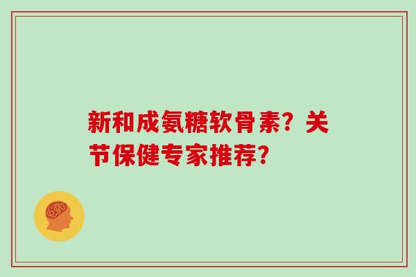 新和成氨糖软骨素?关节保健专家推荐? 新和成氨糖软骨素?关节保健专家推荐?