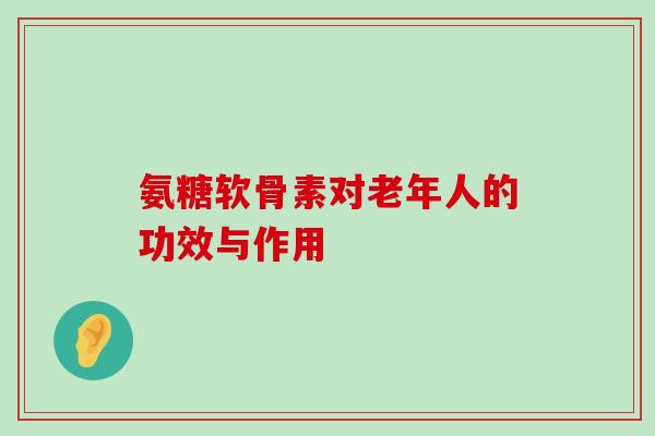 氨糖软骨素对老年人的功效与作用 氨糖软骨素对老年人的功效与作用