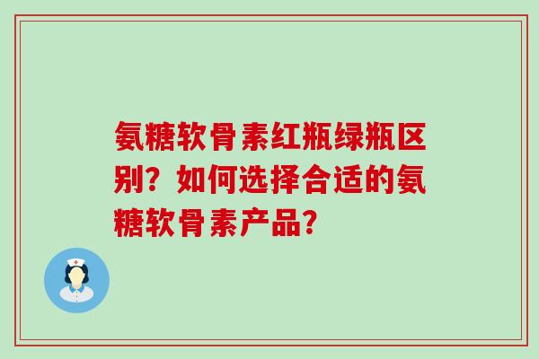 氨糖软骨素红瓶绿瓶区别?如何选择合适的氨糖软骨素产品? 氨糖软骨素红瓶绿瓶区别?如何选择合适的氨糖软骨素产品?
