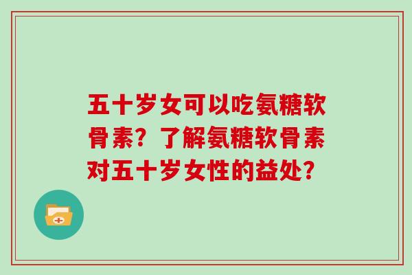 五十岁女可以吃氨糖软骨素？了解氨糖软骨素对五十岁女性的益处？