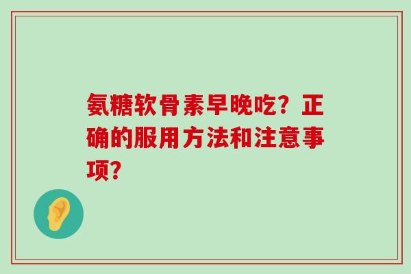 氨糖软骨素早晚吃?正确的服用方法和注意事项? 氨糖软骨素早晚吃?正确的服用方法和注意事项?