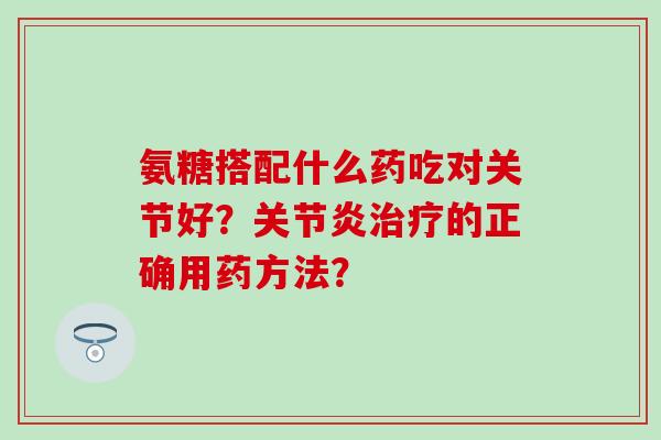 氨糖搭配什么药吃对关节好？的正确用药方法？