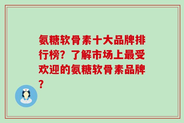 氨糖软骨素十大品牌排行榜？了解市场上受欢迎的氨糖软骨素品牌？