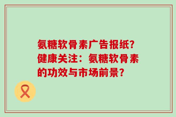 氨糖软骨素广告报纸?健康关注:氨糖软骨素的功效与市场前景? 氨糖软骨素广告报纸?健康关注:氨糖软骨素的功效与市场前景?