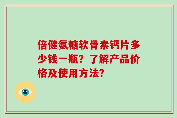 倍健氨糖软骨素钙片多少钱一瓶?了解产品价格及使用方法? 倍健氨糖软骨素钙片多少钱一瓶?了解产品价格及使用方法?