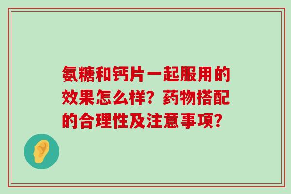 氨糖和钙片一起服用的效果怎么样?搭配的合理性及注意事项? 氨糖和钙片一起服用的效果怎么样?搭配的合理性及注意事项?