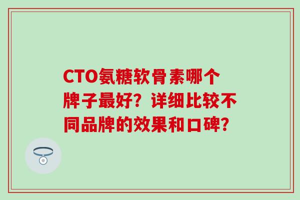 CTO氨糖软骨素哪个牌子好?详细比较不同品牌的效果和口碑? CTO氨糖软骨素哪个牌子好?详细比较不同品牌的效果和口碑?
