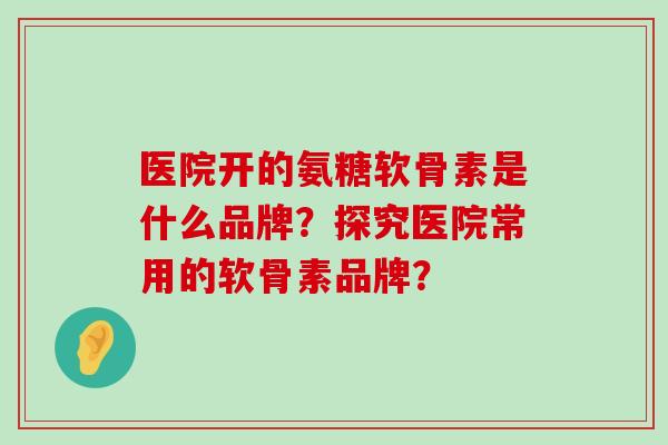 医院开的氨糖软骨素是什么品牌?探究医院常用的软骨素品牌? 医院开的氨糖软骨素是什么品牌?探究医院常用的软骨素品牌?