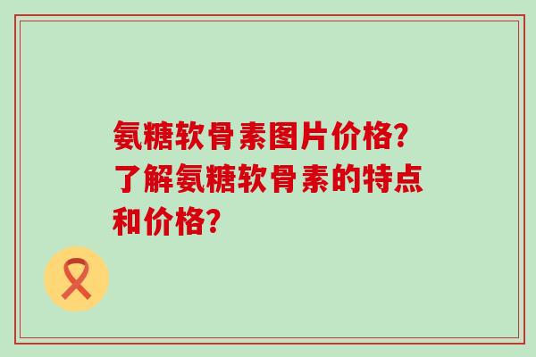 氨糖软骨素图片价格?了解氨糖软骨素的特点和价格? 氨糖软骨素图片价格?了解氨糖软骨素的特点和价格?