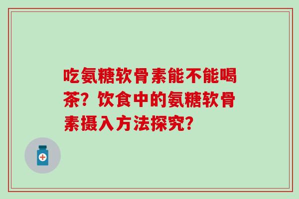 吃氨糖软骨素能不能喝茶？饮食中的氨糖软骨素摄入方法探究？