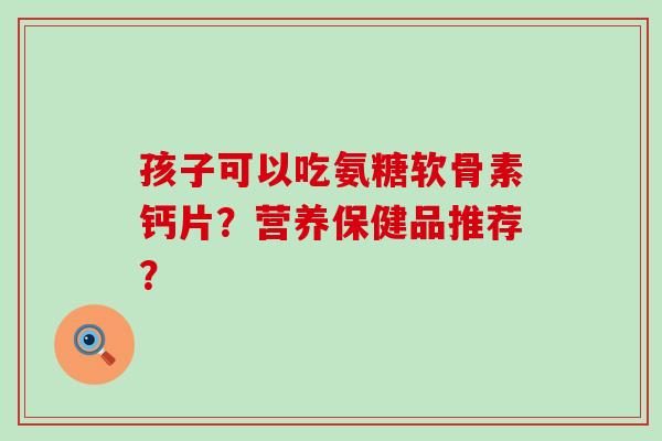 孩子可以吃氨糖软骨素钙片?营养保健品推荐? 孩子可以吃氨糖软骨素钙片?营养保健品推荐?