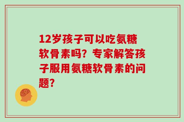 12岁孩子可以吃氨糖软骨素吗?专家解答孩子服用氨糖软骨素的问题? 12岁孩子可以吃氨糖软骨素吗?专家解答孩子服用氨糖软骨素的问题?