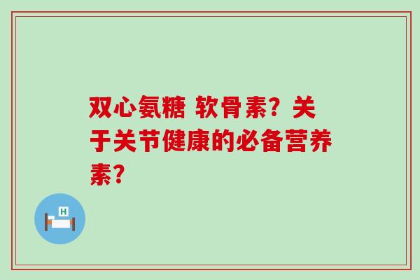 双心氨糖 软骨素？关于关节健康的必备营养素？