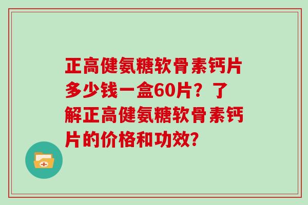 正高健氨糖软骨素钙片多少钱一盒60片?了解正高健氨糖软骨素钙片的价格和功效? 正高健氨糖软骨素钙片多少钱一盒60片?了解正高健氨糖软骨素钙片的价格和功效?